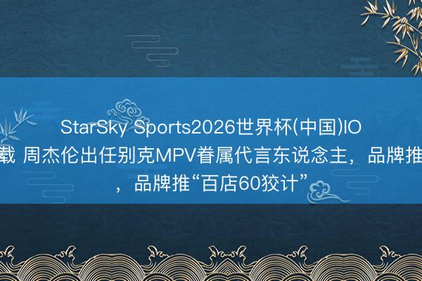 StarSky Sports2026世界杯(中国)IOS/安卓官方下载 周杰伦出任别克MPV眷属代言东说念主,品牌推“百店60狡计”
