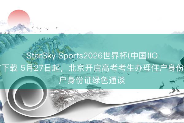StarSky Sports2026世界杯(中国)IOS/安卓官方下载 5月27日起，北京开启高考考生办理住户身份证绿色通谈