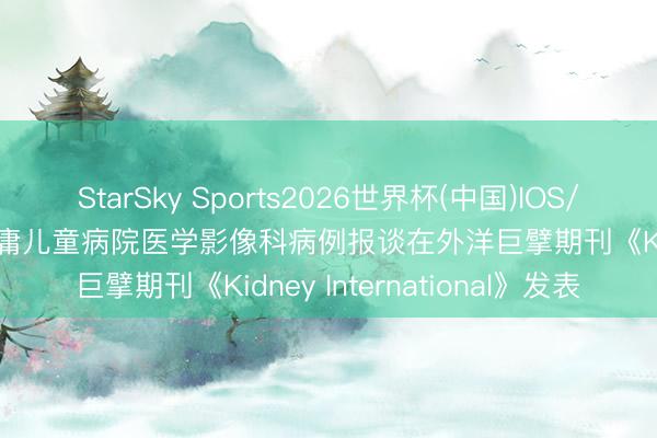 StarSky Sports2026世界杯(中国)IOS/安卓官方下载 山东大学附庸儿童病院医学影像科病例报谈在外洋巨擘期刊《Kidney International》发表