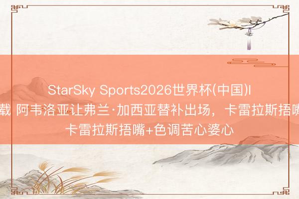 StarSky Sports2026世界杯(中国)IOS/安卓官方下载 阿韦洛亚让弗兰·加西亚替补出场，卡雷拉斯捂嘴+色调苦心婆心