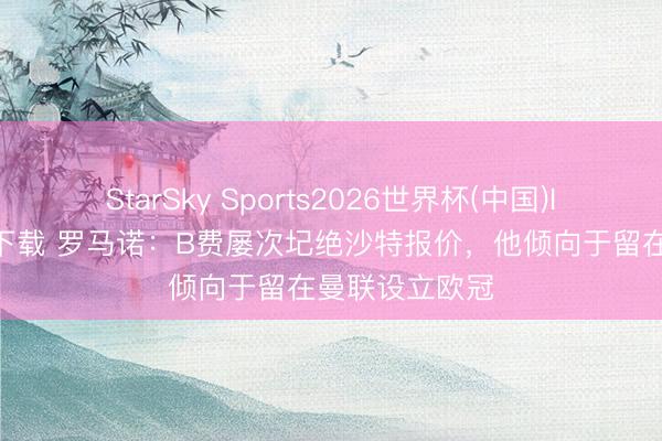 StarSky Sports2026世界杯(中国)IOS/安卓官方下载 罗马诺:B费屡次圮绝沙特报价,他倾向于留在曼联设立欧冠