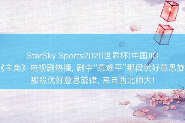 StarSky Sports2026世界杯(中国)IOS/安卓官方下载 《主角》电视剧热播, 剧中“意难平”那段优好意思旋律, 来自西北师大!