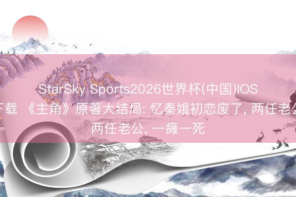 StarSky Sports2026世界杯(中国)IOS/安卓官方下载 《主角》原著大结局: 忆秦娥初恋废了, 两任老公, 一瘫一死