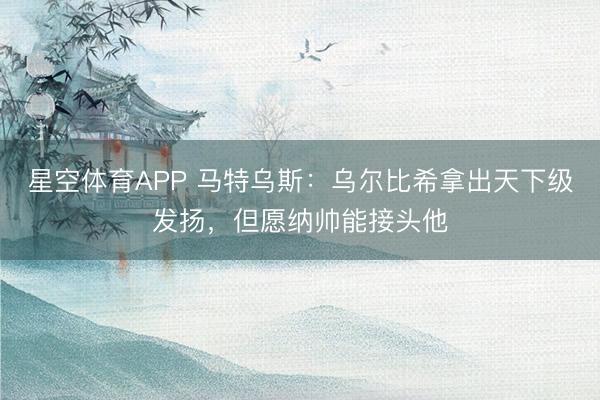 星空体育APP 马特乌斯:乌尔比希拿出天下级发扬,但愿纳帅能接头他