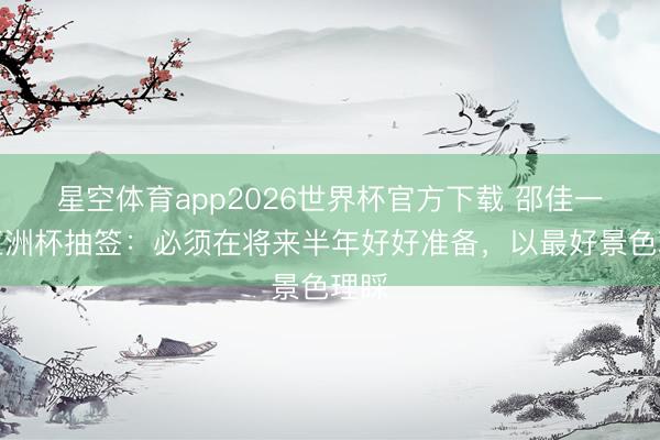 星空体育app2026世界杯官方下载 邵佳一谈亚洲杯抽签:必须在将来半年好好准备,以最好景色理睬