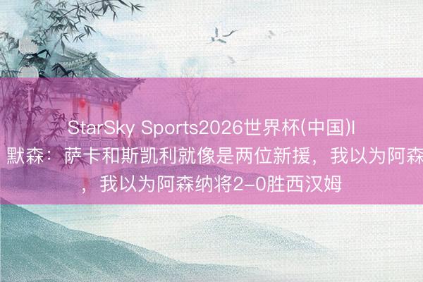 StarSky Sports2026世界杯(中国)IOS/安卓官方下载 默森：萨卡和斯凯利就像是两位新援，我以为阿森纳将2-0胜西汉姆