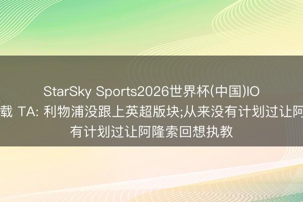 StarSky Sports2026世界杯(中国)IOS/安卓官方下载 TA: 利物浦没跟上英超版块;从来没有计划过让阿隆索回想执教
