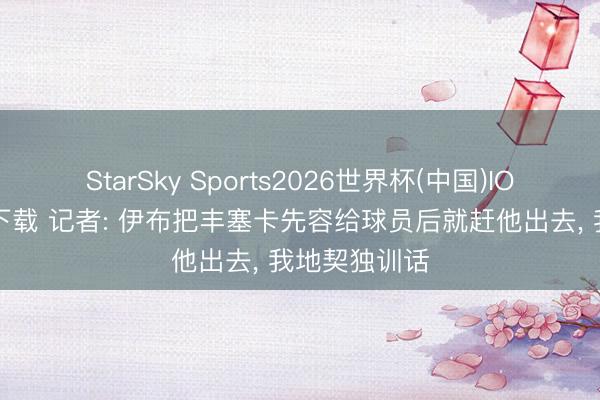 StarSky Sports2026世界杯(中国)IOS/安卓官方下载 记者: 伊布把丰塞卡先容给球员后就赶他出去， 我地契独训话