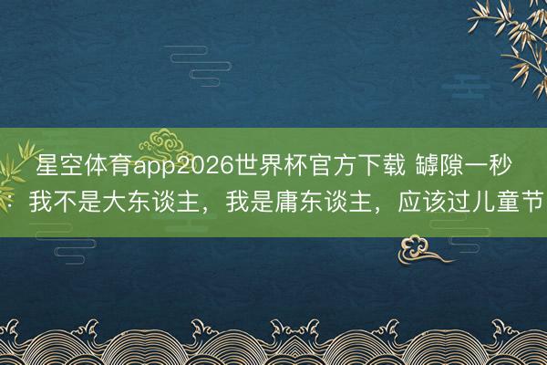 星空体育app2026世界杯官方下载 罅隙一秒:我不是大东谈主,我是庸东谈主,应该过儿童节