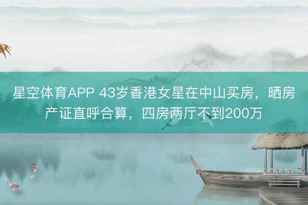 星空体育APP 43岁香港女星在中山买房,晒房产证直呼合算,四房两厅不到200万