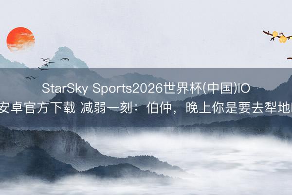 StarSky Sports2026世界杯(中国)IOS/安卓官方下载 减弱一刻：伯仲，晚上你是要去犁地吗？