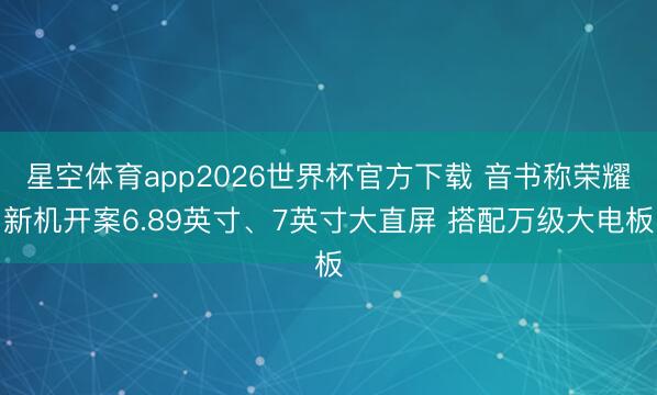星空体育app2026世界杯官方下载 音书称荣耀新机开案6.89英寸、7英寸大直屏 搭配万级大电板