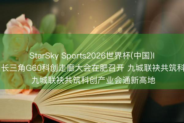 StarSky Sports2026世界杯(中国)IOS/安卓官方下载 长三角G60科创走廊大会在肥召开 九城联袂共筑科创产业会通新高地