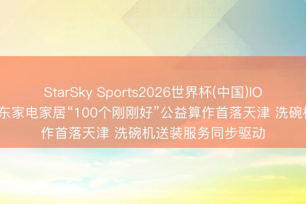StarSky Sports2026世界杯(中国)IOS/安卓官方下载 京东家电家居“100个刚刚好”公益算作首落天津 洗碗机送装服务同步驱动
