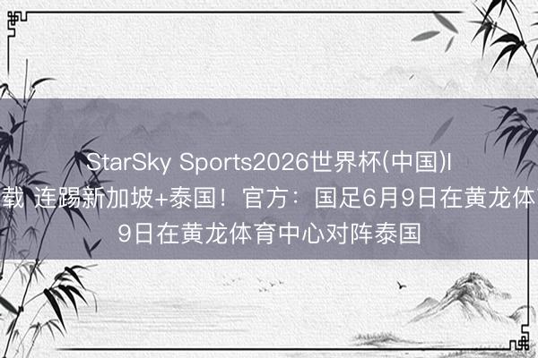 StarSky Sports2026世界杯(中国)IOS/安卓官方下载 连踢新加坡+泰国！官方：国足6月9日在黄龙体育中心对阵泰国