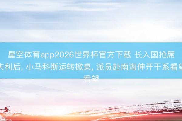 星空体育app2026世界杯官方下载 长入国抢席失利后， 小马科斯运转掀桌， 派员赴南海伸开干系看望