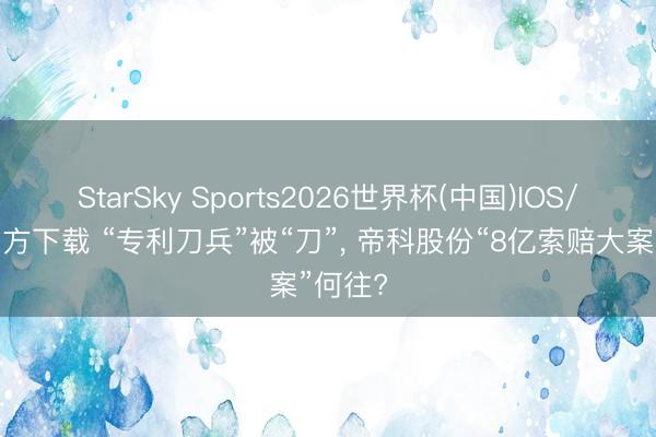 StarSky Sports2026世界杯(中国)IOS/安卓官方下载 “专利刀兵”被“刀”, 帝科股份“8亿索赔大案”何往?