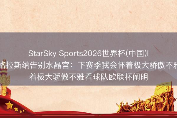 StarSky Sports2026世界杯(中国)IOS/安卓官方下载 格拉斯纳告别水晶宫：下赛季我会怀着极大骄傲不雅看球队欧联杯阐明