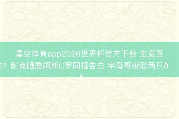 星空体育app2026世界杯官方下载 生意互吹?耐克晒詹姆斯C罗同框告白 字母哥辩驳两只🐐