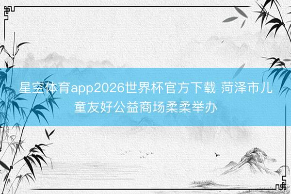 星空体育app2026世界杯官方下载 菏泽市儿童友好公益商场柔柔举办