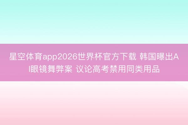星空体育app2026世界杯官方下载 韩国曝出AI眼镜舞弊案 议论高考禁用同类用品