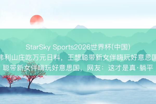 StarSky Sports2026世界杯(中国)IOS/安卓官方下载 住比弗利山庄吃万元日料,王想聪带新女伴嗨玩好意思国,网友:这才是真·躺平