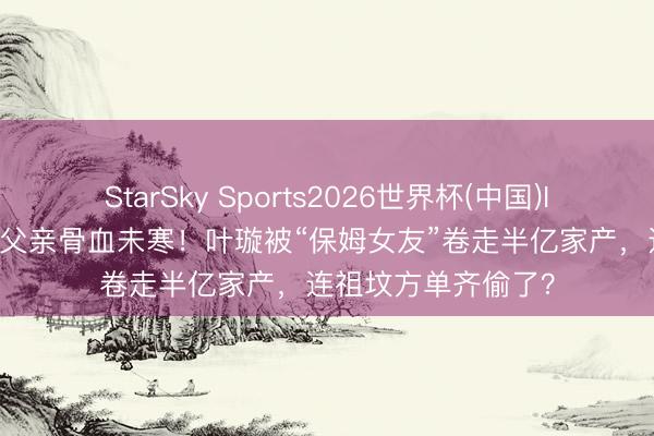StarSky Sports2026世界杯(中国)IOS/安卓官方下载 父亲骨血未寒!叶璇被“保姆女友”卷走半亿家产,连祖坟方单齐偷了?