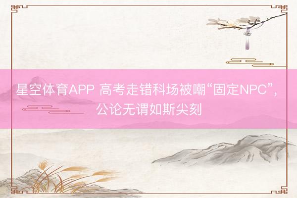 星空体育APP 高考走错科场被嘲“固定NPC”, 公论无谓如斯尖刻