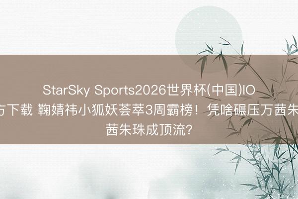 StarSky Sports2026世界杯(中国)IOS/安卓官方下载 鞠婧祎小狐妖荟萃3周霸榜!凭啥碾压万茜朱珠成顶流?