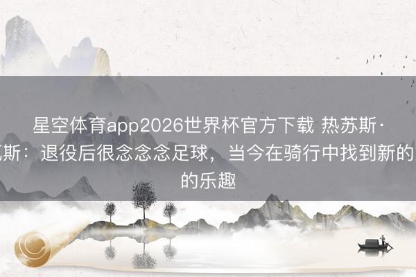 星空体育app2026世界杯官方下载 热苏斯·纳瓦斯：退役后很念念念足球，当今在骑行中找到新的乐趣