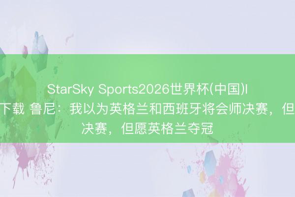 StarSky Sports2026世界杯(中国)IOS/安卓官方下载 鲁尼：我以为英格兰和西班牙将会师决赛，但愿英格兰夺冠