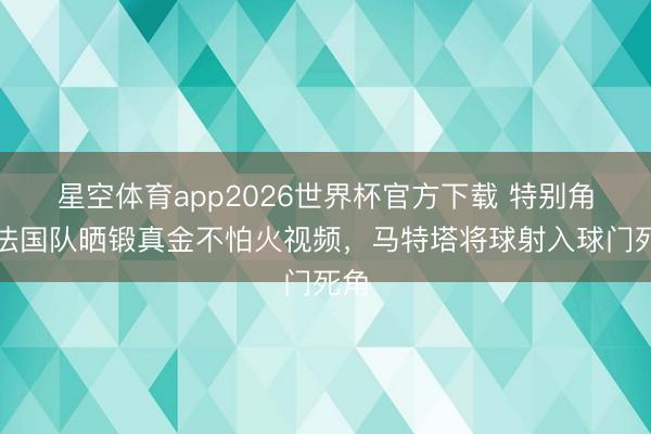 星空体育app2026世界杯官方下载 特别角！法国队晒锻真金不怕火视频，马特塔将球射入球门死角