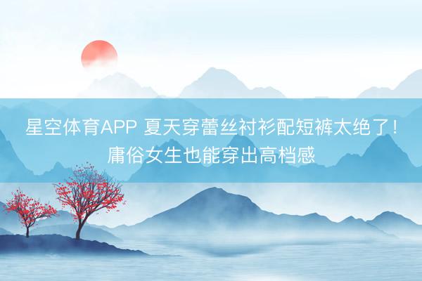 星空体育APP 夏天穿蕾丝衬衫配短裤太绝了！庸俗女生也能穿出高档感