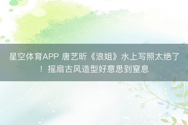星空体育APP 唐艺昕《浪姐》水上写照太绝了!摇扇古风造型好意思到窒息