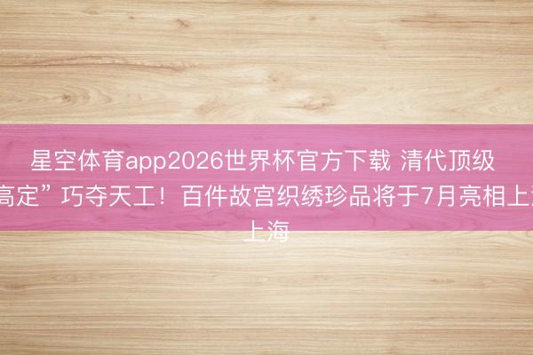 星空体育app2026世界杯官方下载 清代顶级 “高定” 巧夺天工!百件故宫织绣珍品将于7月亮相上海