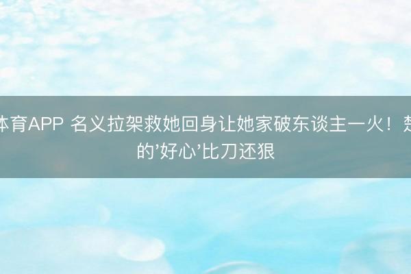 星空体育APP 名义拉架救她回身让她家破东谈主一火！楚嘉禾的'好心'比刀还狠