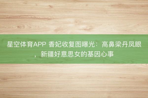 星空体育APP 香妃收复图曝光：高鼻梁丹凤眼，新疆好意思女的基因心事