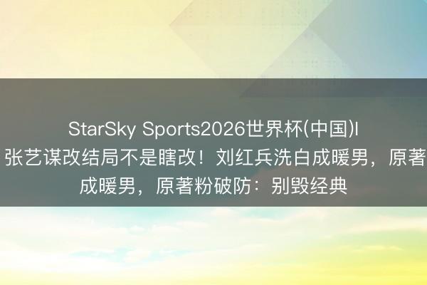 StarSky Sports2026世界杯(中国)IOS/安卓官方下载 张艺谋改结局不是瞎改！刘红兵洗白成暖男，原著粉破防：别毁经典