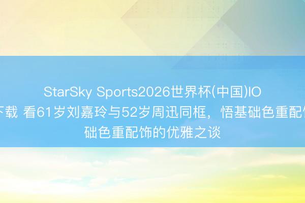 StarSky Sports2026世界杯(中国)IOS/安卓官方下载 看61岁刘嘉玲与52岁周迅同框，悟基础色重配饰的优雅之谈