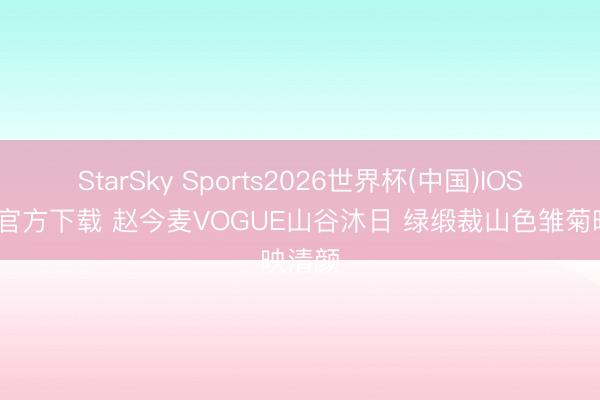 StarSky Sports2026世界杯(中国)IOS/安卓官方下载 赵今麦VOGUE山谷沐日 绿缎裁山色雏菊映清颜