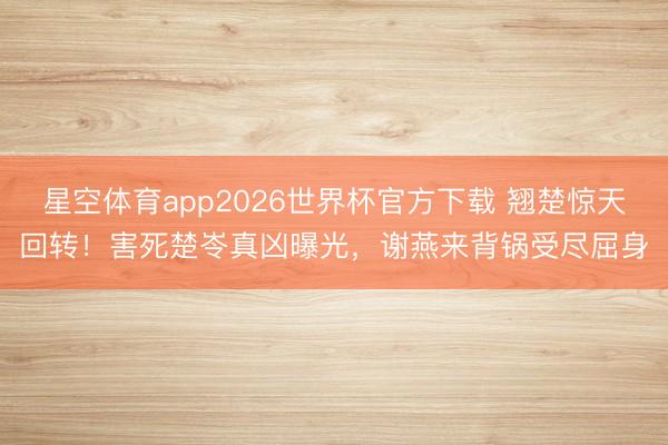 星空体育app2026世界杯官方下载 翘楚惊天回转！害死楚岺真凶曝光，谢燕来背锅受尽屈身
