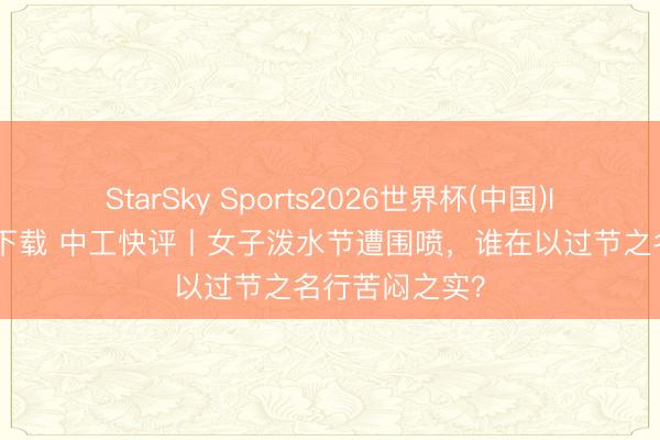 StarSky Sports2026世界杯(中国)IOS/安卓官方下载 中工快评丨女子泼水节遭围喷，谁在以过节之名行苦闷之实？