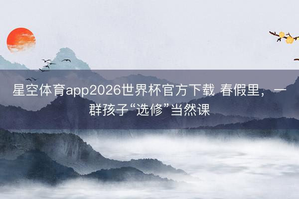 星空体育app2026世界杯官方下载 春假里，一群孩子“选修”当然课