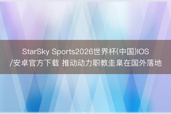 StarSky Sports2026世界杯(中国)IOS/安卓官方下载 推动动力职教圭臬在国外落地