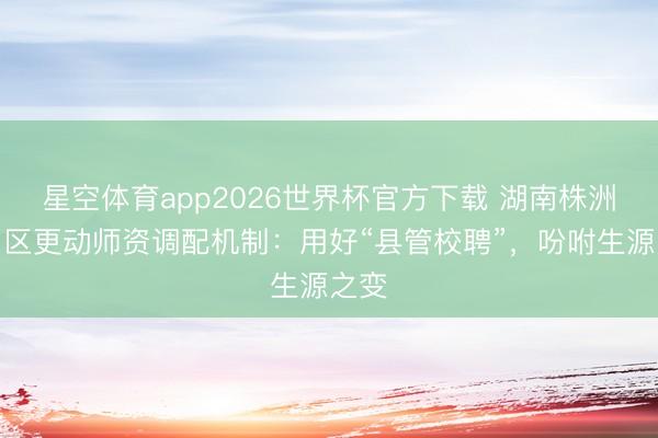 星空体育app2026世界杯官方下载 湖南株洲渌口区更动师资调配机制：用好“县管校聘”，吩咐生源之变