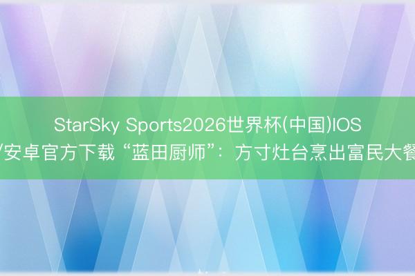 StarSky Sports2026世界杯(中国)IOS/安卓官方下载 “蓝田厨师”：方寸灶台烹出富民大餐