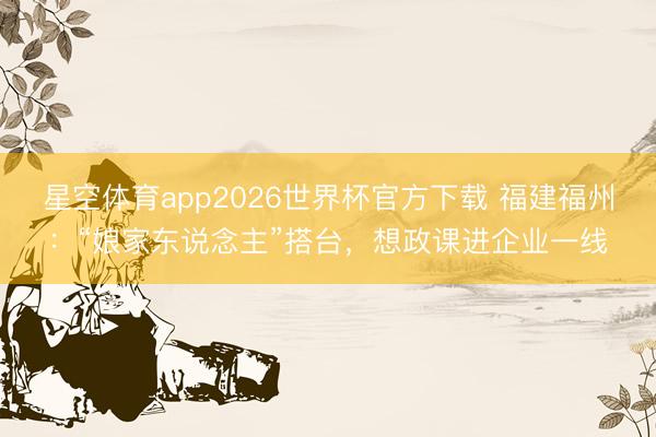 星空体育app2026世界杯官方下载 福建福州：“娘家东说念主”搭台，想政课进企业一线