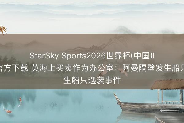 StarSky Sports2026世界杯(中国)IOS/安卓官方下载 英海上买卖作为办公室：阿曼隔壁发生船只遇袭事件
