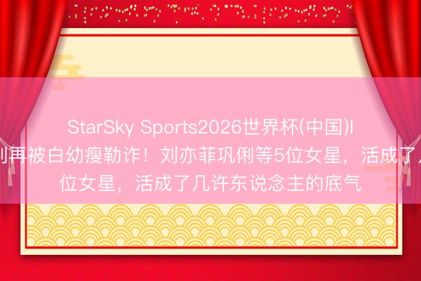StarSky Sports2026世界杯(中国)IOS/安卓官方下载 别再被白幼瘦勒诈！刘亦菲巩俐等5位女星，活成了几许东说念主的底气