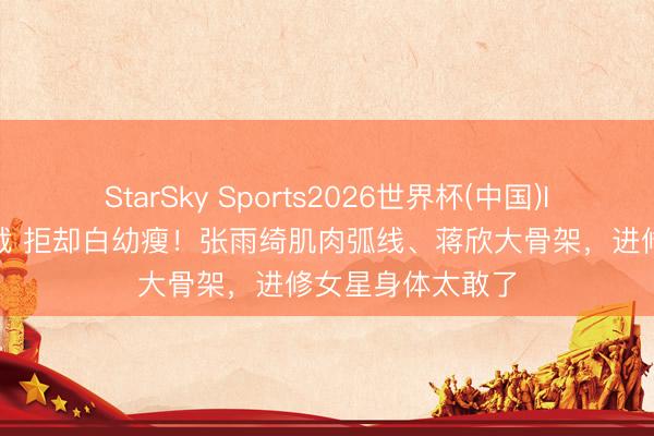 StarSky Sports2026世界杯(中国)IOS/安卓官方下载 拒却白幼瘦！张雨绮肌肉弧线、蒋欣大骨架，进修女星身体太敢了